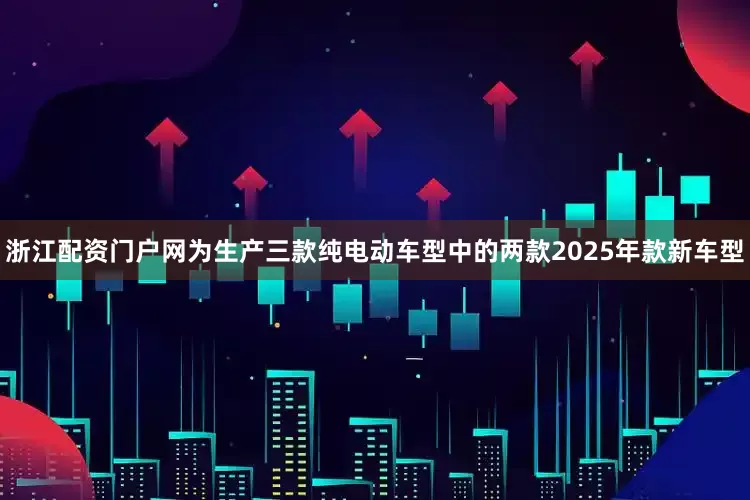 浙江配资门户网为生产三款纯电动车型中的两款2025年款新车型