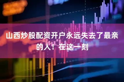 山西炒股配资开户永远失去了最亲的人！在这一刻