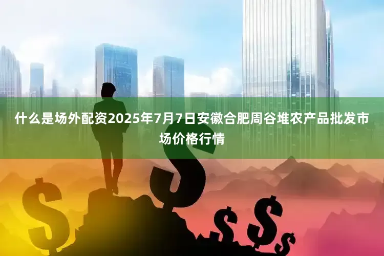 什么是场外配资2025年7月7日安徽合肥周谷堆农产品批发市场价格行情