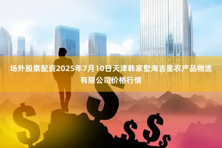 场外股票配资2025年7月10日天津韩家墅海吉星农产品物流有限公司价格行情