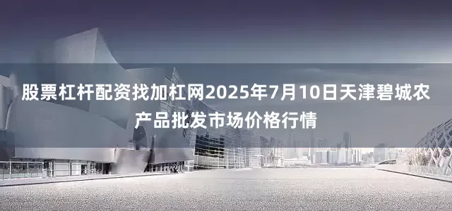 股票杠杆配资找加杠网2025年7月10日天津碧城农产品批发市场价格行情