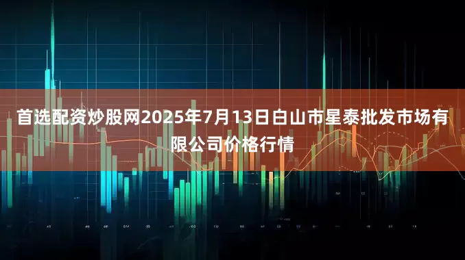 首选配资炒股网2025年7月13日白山市星泰批发市场有限公司价格行情