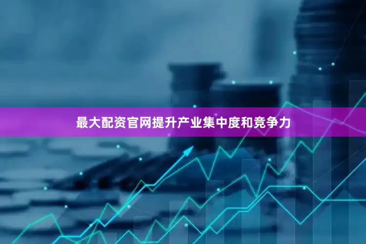 最大配资官网提升产业集中度和竞争力