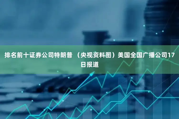 排名前十证券公司特朗普 （央视资料图）美国全国广播公司17日报道