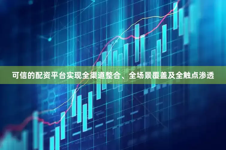 可信的配资平台实现全渠道整合、全场景覆盖及全触点渗透
